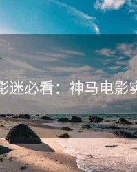 下半年影迷必看：神马电影实测体验