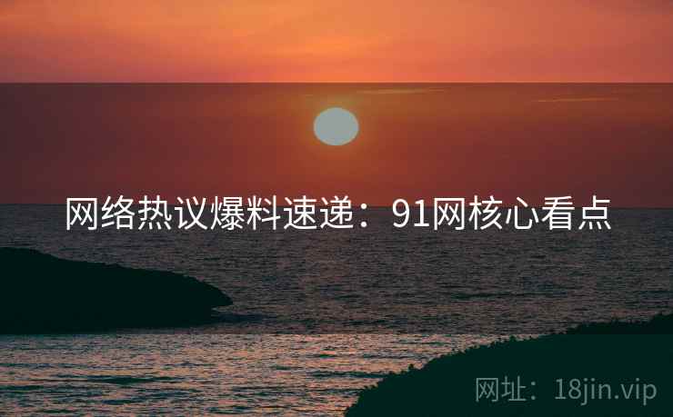 网络热议爆料速递：91网核心看点