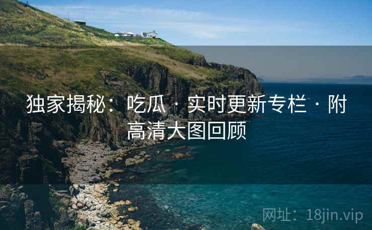 独家揭秘：吃瓜 · 实时更新专栏 · 附高清大图回顾
