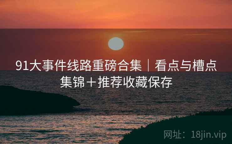 91大事件线路重磅合集｜看点与槽点集锦＋推荐收藏保存