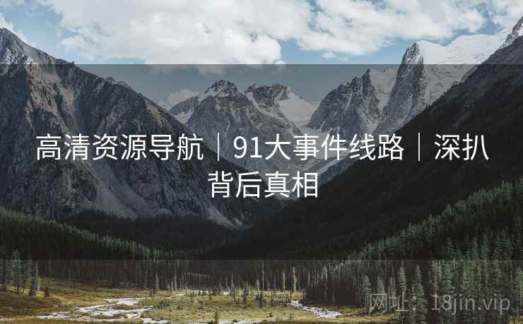 高清资源导航｜91大事件线路｜深扒背后真相