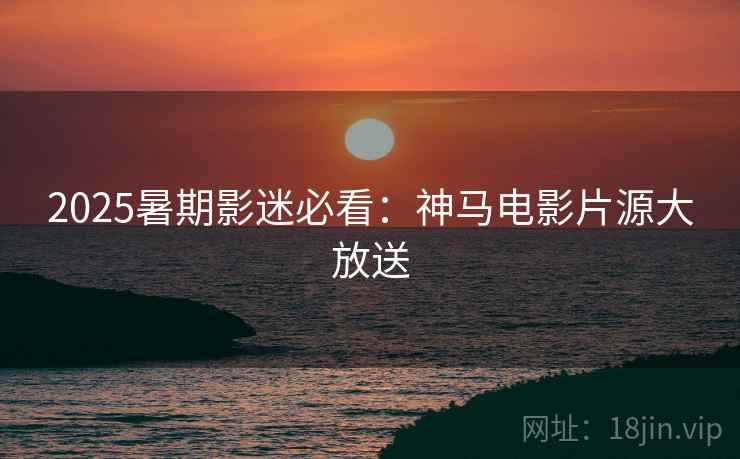 2025暑期影迷必看：神马电影片源大放送