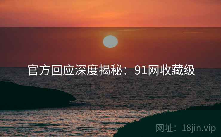 官方回应深度揭秘：91网收藏级
