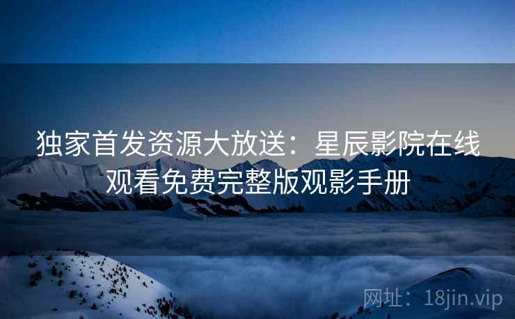 独家首发资源大放送：星辰影院在线观看免费完整版观影手册