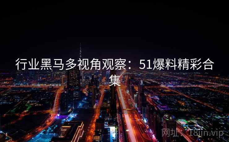 行业黑马多视角观察：51爆料精彩合集