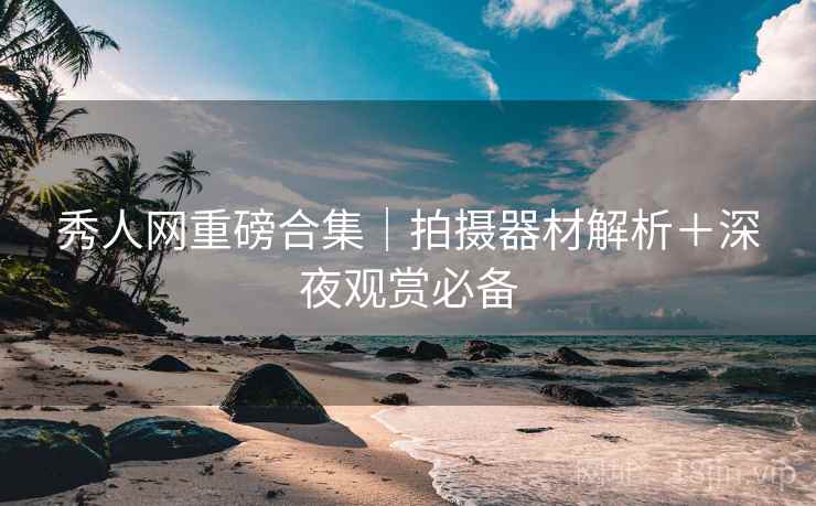 秀人网重磅合集｜拍摄器材解析＋深夜观赏必备