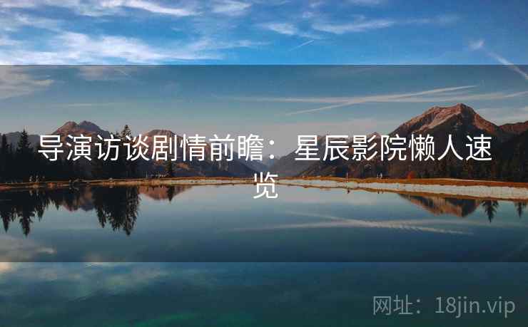 导演访谈剧情前瞻：星辰影院懒人速览