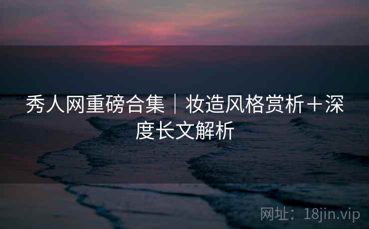 秀人网重磅合集｜妆造风格赏析＋深度长文解析
