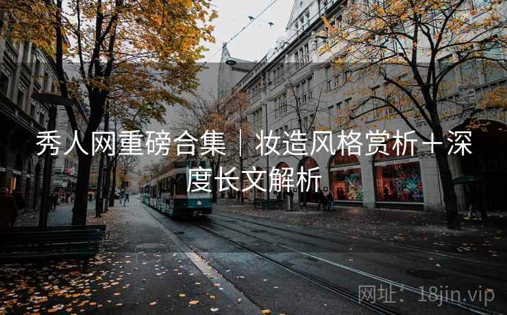 秀人网重磅合集｜妆造风格赏析＋深度长文解析