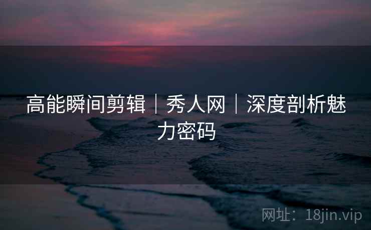高能瞬间剪辑｜秀人网｜深度剖析魅力密码