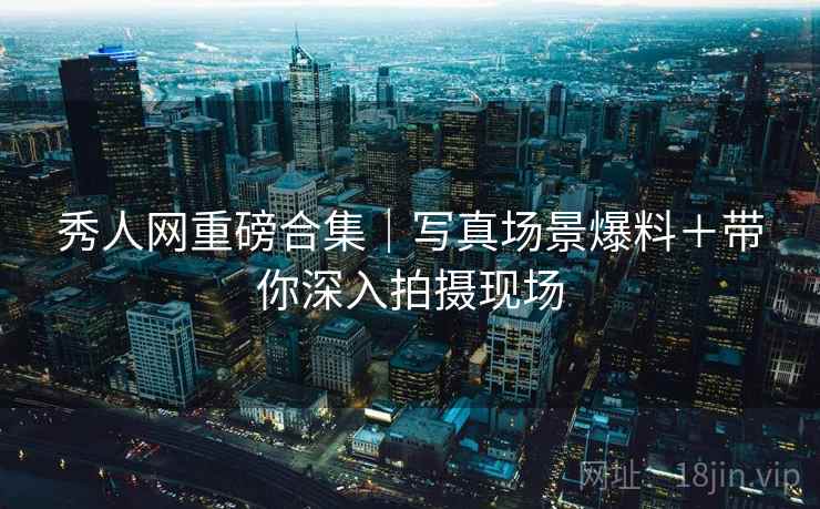 秀人网重磅合集｜写真场景爆料＋带你深入拍摄现场