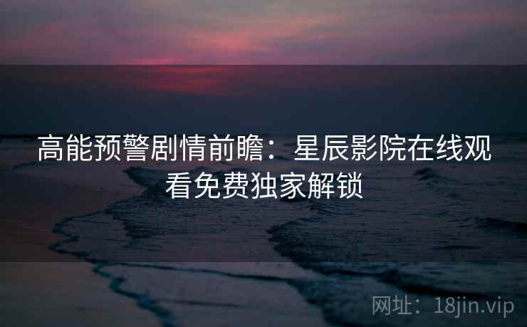 高能预警剧情前瞻：星辰影院在线观看免费独家解锁