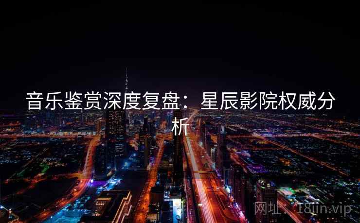 音乐鉴赏深度复盘：星辰影院权威分析