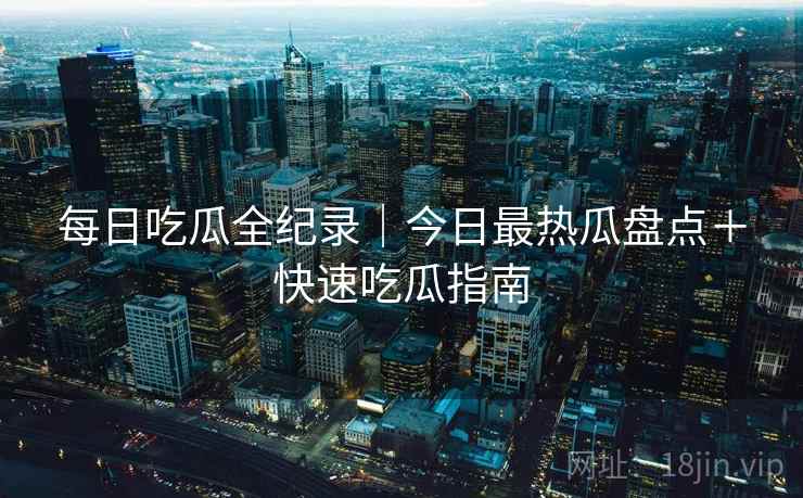 每日吃瓜全纪录｜今日最热瓜盘点＋快速吃瓜指南