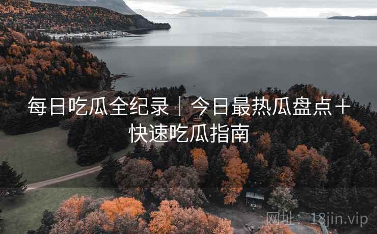 每日吃瓜全纪录｜今日最热瓜盘点＋快速吃瓜指南