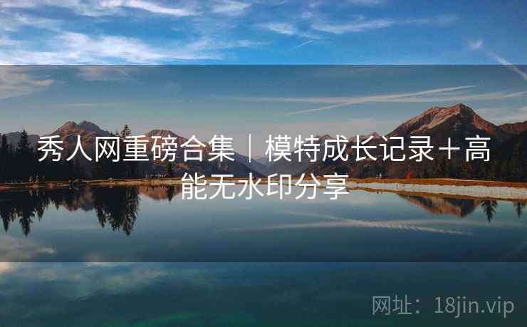 秀人网重磅合集｜模特成长记录＋高能无水印分享