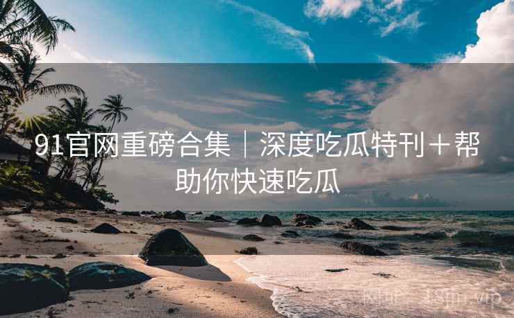 91官网重磅合集｜深度吃瓜特刊＋帮助你快速吃瓜