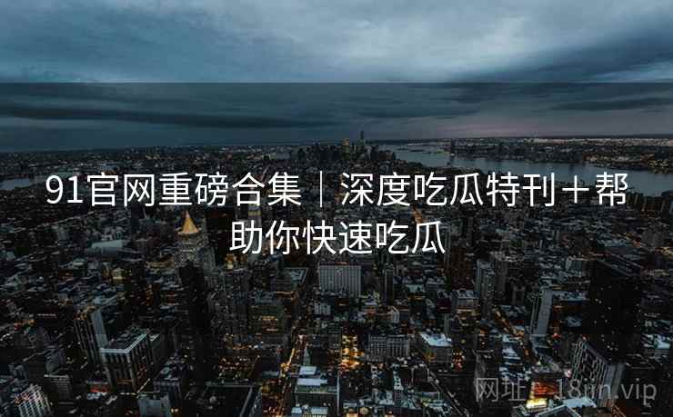 91官网重磅合集｜深度吃瓜特刊＋帮助你快速吃瓜