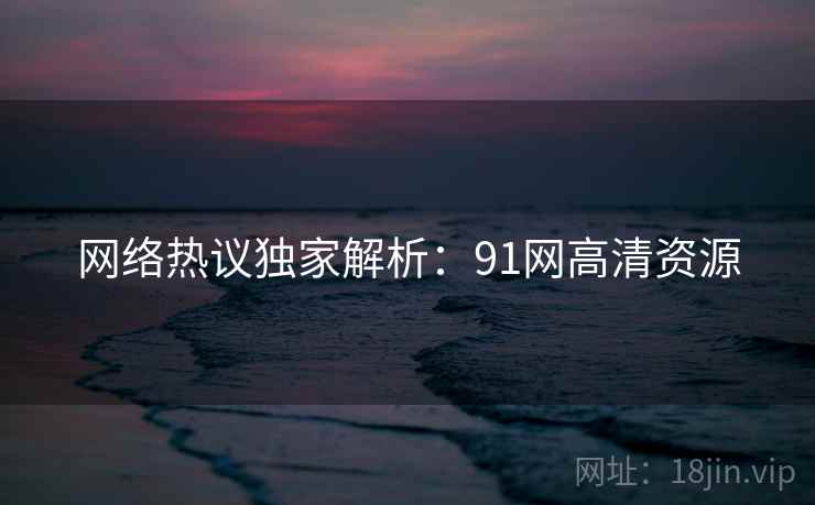 网络热议独家解析：91网高清资源