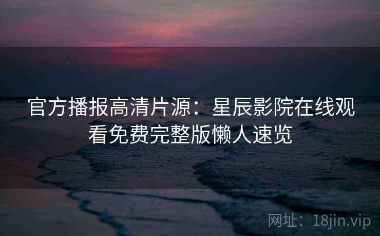 官方播报高清片源：星辰影院在线观看免费完整版懒人速览