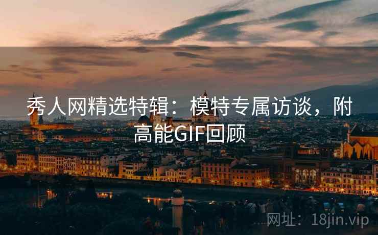 秀人网精选特辑：模特专属访谈，附高能GIF回顾