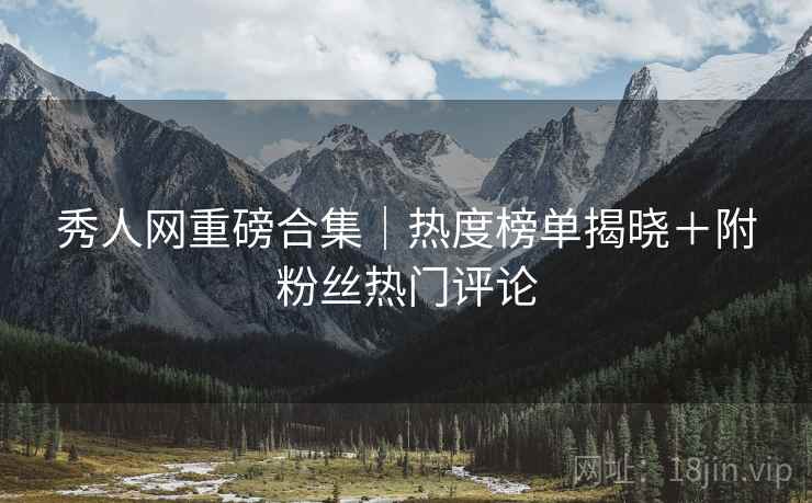 秀人网重磅合集｜热度榜单揭晓＋附粉丝热门评论