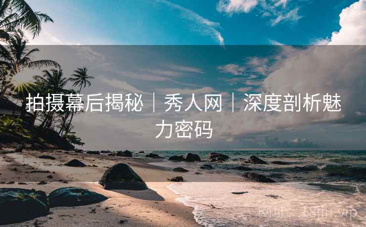 拍摄幕后揭秘｜秀人网｜深度剖析魅力密码