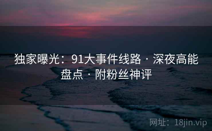 独家曝光：91大事件线路 · 深夜高能盘点 · 附粉丝神评