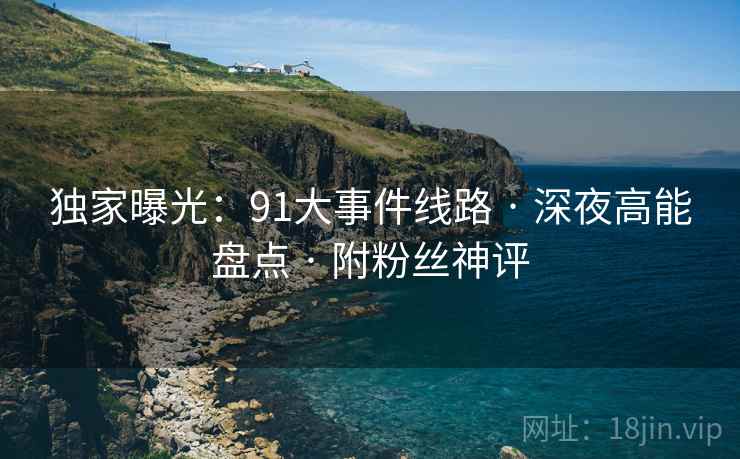 独家曝光：91大事件线路 · 深夜高能盘点 · 附粉丝神评