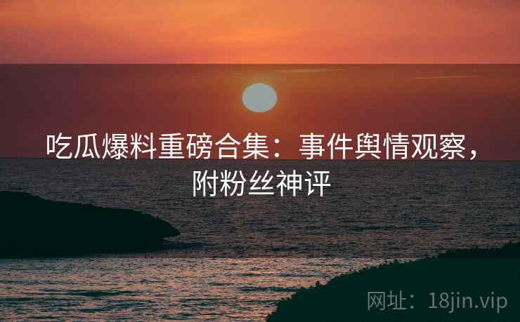 吃瓜爆料重磅合集：事件舆情观察，附粉丝神评