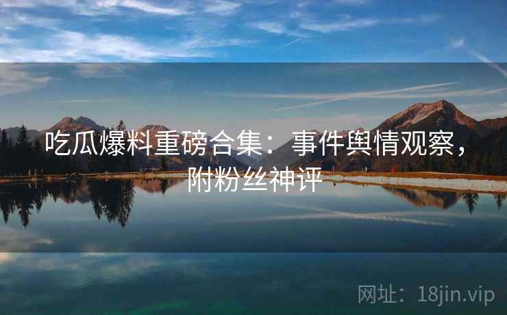 吃瓜爆料重磅合集：事件舆情观察，附粉丝神评