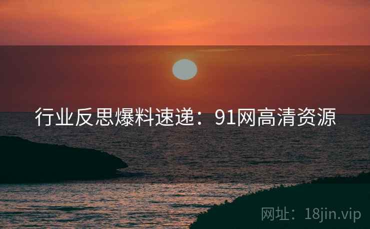 行业反思爆料速递：91网高清资源