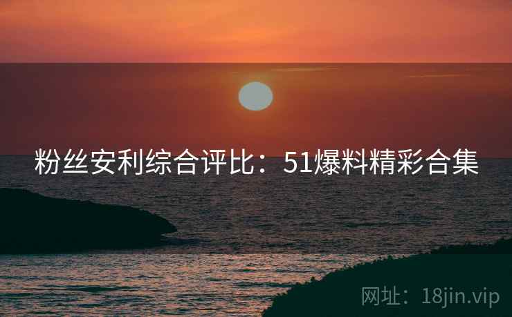 粉丝安利综合评比：51爆料精彩合集