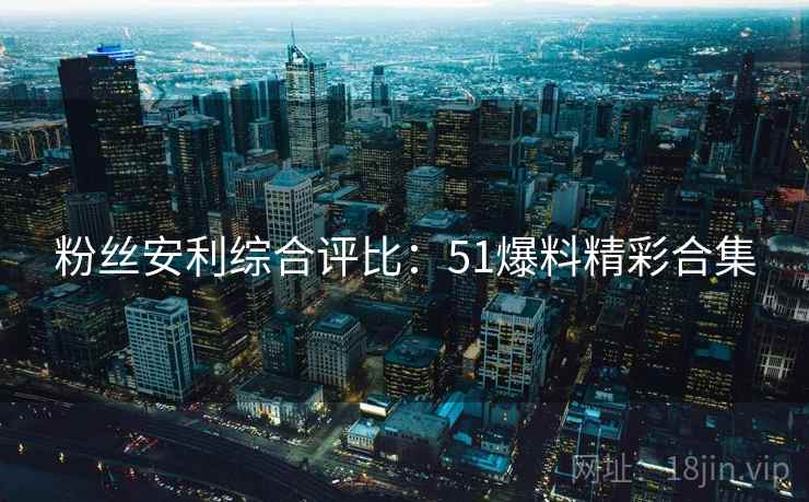 粉丝安利综合评比：51爆料精彩合集